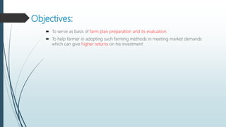 Objectives:
 To serve as basis of farm plan preparation and its evaluation.
 To help farmer in adopting such farming methods in meeting market demands
which can give higher returns on his investment
 