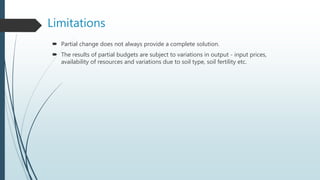 Limitations
 Partial change does not always provide a complete solution.
 The results of partial budgets are subject to variations in output - input prices,
availability of resources and variations due to soil type, soil fertility etc.
 