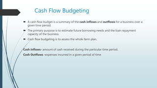 Cash Flow Budgeting
 A cash flow budget is a summary of the cash inflows and outflows for a business over a
given time period.
 The primary purpose is to estimate future borrowing needs and the loan repayment
capacity of the business.
 Cash flow budgeting is to assess the whole farm plan.
Cash inflows- amount of cash received during the particular time period.
Cash Outflows -expenses incurred in a given period of time
 