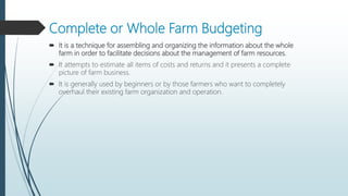 Complete or Whole Farm Budgeting
 It is a technique for assembling and organizing the information about the whole
farm in order to facilitate decisions about the management of farm resources.
 It attempts to estimate all items of costs and returns and it presents a complete
picture of farm business.
 It is generally used by beginners or by those farmers who want to completely
overhaul their existing farm organization and operation.
 