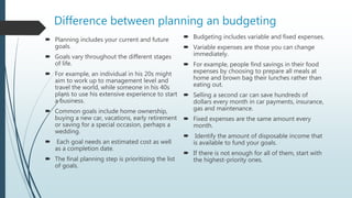 Difference between planning an budgeting
 Planning includes your current and future
goals.
 Goals vary throughout the different stages
of life.
 For example, an individual in his 20s might
aim to work up to management level and
travel the world, while someone in his 40s
plans to use his extensive experience to start
a business.
 Common goals include home ownership,
buying a new car, vacations, early retirement
or saving for a special occasion, perhaps a
wedding.
 Each goal needs an estimated cost as well
as a completion date.
 The final planning step is prioritizing the list
of goals.
 Budgeting includes variable and fixed expenses.
 Variable expenses are those you can change
immediately.
 For example, people find savings in their food
expenses by choosing to prepare all meals at
home and brown bag their lunches rather than
eating out.
 Selling a second car can save hundreds of
dollars every month in car payments, insurance,
gas and maintenance.
 Fixed expenses are the same amount every
month.
 Identify the amount of disposable income that
is available to fund your goals.
 If there is not enough for all of them, start with
the highest-priority ones.
 