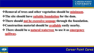 Career Point Cares
Removal of trees and other vegetation should be minimum.
The site should have suitable foundation for the dam.
There should not be excessive seepage through the foundation.
Construction material should be available easily nearby.
 There should be a natural waterway to use it as emergency
spillway.
 