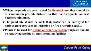 Career Point Cares
When the ponds are constructed for livestock use, they should be
at a minimum possible distance so that the transportation cost
becomes minimum.
The pond site should be such that, water can be conveyed for
various purposes such as irrigation or fire protection easily.
Ponds to be used for fishing or other recreation purposes should
be readily accessible by transportation facilities
 