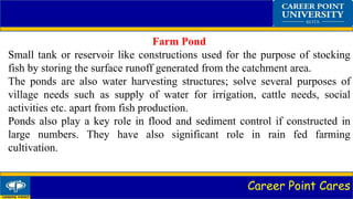 Career Point Cares
Farm Pond
Small tank or reservoir like constructions used for the purpose of stocking
fish by storing the surface runoff generated from the catchment area.
The ponds are also water harvesting structures; solve several purposes of
village needs such as supply of water for irrigation, cattle needs, social
activities etc. apart from fish production.
Ponds also play a key role in flood and sediment control if constructed in
large numbers. They have also significant role in rain fed farming
cultivation.
 