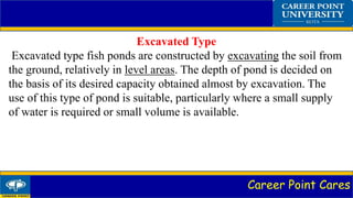Career Point Cares
Excavated Type
Excavated type fish ponds are constructed by excavating the soil from
the ground, relatively in level areas. The depth of pond is decided on
the basis of its desired capacity obtained almost by excavation. The
use of this type of pond is suitable, particularly where a small supply
of water is required or small volume is available.
 