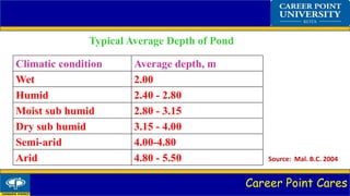 Career Point Cares
Typical Average Depth of Pond
Climatic condition Average depth, m
Wet 2.00
Humid 2.40 - 2.80
Moist sub humid 2.80 - 3.15
Dry sub humid 3.15 - 4.00
Semi-arid 4.00-4.80
Arid 4.80 - 5.50 Source: Mal. B.C. 2004
 