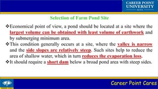 Career Point Cares
Selection of Farm Pond Site
Economical point of view, a pond should be located at a site where the
largest volume can be obtained with least volume of earthwork and
by submerging minimum area.
This condition generally occurs at a site, where the valley is narrow
and the side slopes are relatively steep. Such sites help to reduce the
area of shallow water, which in turn reduces the evaporation loss.
It should require a short dam below a broad pond area with steep sides.
 