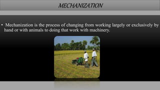 MECHANIZATION
• Mechanization is the process of changing from working largely or exclusively by
hand or with animals to doing that work with machinery.
 