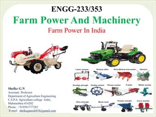 ENGG-233/353
Farm Power And Machinery
Farm Power In India
Shelke G.N
Assistant Professor
Department of Agriculture Engineering
C.S.P.A Agriculture college Ashti,
Maharashtra 414202
Phone: +919561777282
E-mail: shelkeganesh838@gmail.com
 