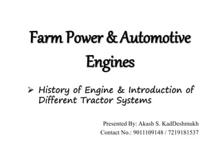 Farm Power & Automotive
Engines
 History of Engine & Introduction of
Different Tractor Systems
Presented By: Akash S. KadDeshmukh
Contact No.: 9011109148 / 7219181537
 