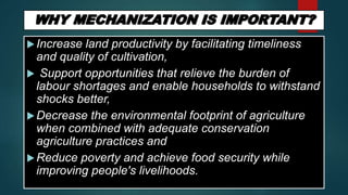 Increase land productivity by facilitating timeliness
and quality of cultivation,
 Support opportunities that relieve the burden of
labour shortages and enable households to withstand
shocks better,
Decrease the environmental footprint of agriculture
when combined with adequate conservation
agriculture practices and
Reduce poverty and achieve food security while
improving people's livelihoods.
 