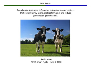 Farm Power


Farm Power Northwest LLC creates renewable energy projects
   that sustain family farms, protect farmland, and reduce
                  greenhouse gas emissions.




                      Kevin Maas
              WTIA Smart Fuels – June 3, 2010
 