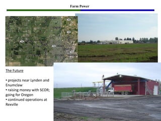 Farm Power




The Future

• projects near Lynden and
Enumclaw
• raising money with SCOR;
going for Oregon
• continued operations at
Rexville
 