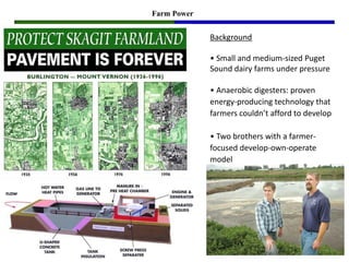 Farm Power


             Background

             • Small and medium-sized Puget
             Sound dairy farms under pressure

             • Anaerobic digesters: proven
             energy-producing technology that
             farmers couldn’t afford to develop

             • Two brothers with a farmer-
             focused develop-own-operate
             model
 