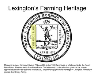 Lexington’s Farming Heritage
My name is Janet Kern and I live at 72 Lowell St, in the 1789 farmhouse of what used to be the Reed
Dairy Farm, 3 houses away from Busa Farm. Our house and our location has given us the unique
opportunity to consider both the cultural AND longstanding agricultural heritage of Lexington, formerly of
course, Cambridge Farms.
 