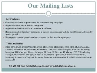 Our Mailing Lists
Key Features:
 Generates maximum response rates for your marketing campaigns
 High deliverance rate an...