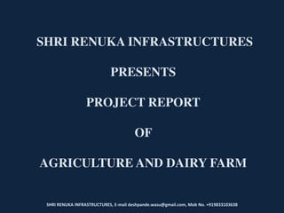 SHRI RENUKA INFRASTRUCTURES, E-mail deshpande.wasu@gmail.com, Mob No. +919833103638
SHRI RENUKA INFRASTRUCTURES
PRESENTS
PROJECT REPORT
OF
AGRICULTURE AND DAIRY FARM
 