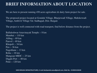 SHRI RENUKA INFRASTRUCTURES, E-mail deshpande.wasu@gmail.com, Mob No. +919833103638
BRIEF INFORMATION ABOUT LOCATION
We are here to present running 450 acres agriculture & dairy farm project for sale.
The proposed project located at Gondale Village, Bharjewadi Village, Mahskewadi
Village, Ambivli Village Tal. Sudhagad, Dist. Raigad.
The project is well connected with road transport, find below distance from the project.
Ballaleshwar Astavinayak Temple :- 8 km
Mumbai :- 110 km
Alibug :- 69 km
Panvel :- 69 km
Khopoli :- 34 km
Pen :- 36 km
Nagothane :- 13 km
Roha :- 18 km
Mangoan MIDC :- 25 km
Digghi Port :- 80 km
Pune :- 120 km
 