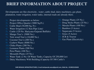 SHRI RENUKA INFRASTRUCTURES, E-mail deshpande.wasu@gmail.com, Mob No. +919833103638
BRIEF INFORMATION ABOUT PROJECT
Developments are like electricity , water ,cattle shad, dairy machinery, gas plant,
plantation, water irrigation, water tanks, internal roads are already there.
1) Project developments as below:
2) Project Office Quarter (3000 Sq.Ft.)
3) Cattle Shad (30,000 Sq. Ft.)
4) Water Irrigation (12 Km Pipe Line)
5) Cattle (120 No. Hariyana-Gujarati Buffalo)
6) Mango Tree’s (3000 No.)
7) Tick wood Tree’s (10,000 No.)
8) Coconut Tree’s (200 No.)
9) Cashew Plants (8000 No.)
10) Chiku Plants (200 No.)
11) Lemmon Plants (200 No)
12) Peru Plants (100 No.)
13) Mosambi Plants (25 No.)
14) Water Tank (2 No. Of Water Tanks, Capacity Of 250,000 Ltr)
15) Dairy Machinery With Building (Capacity Of 300 Cattle’s
16) Orange Plants (25 No.)
17) Drug Sticks Plants (25 No.)
18) Masala Plants (100 No.)
19) Bamboo (5 Acres)
20) Sugarcane (5 Acres)
21) Grass (5 Acres)
22) JCB & Tractor
23) Gas Plant (Electricity)
 