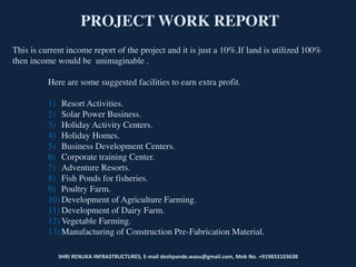 SHRI RENUKA INFRASTRUCTURES, E-mail deshpande.wasu@gmail.com, Mob No. +919833103638
PROJECT WORK REPORT
This is current income report of the project and it is just a 10%.If land is utilized 100%
then income would be unimaginable .
Here are some suggested facilities to earn extra profit.
1) Resort Activities.
2) Solar Power Business.
3) Holiday Activity Centers.
4) Holiday Homes.
5) Business Development Centers.
6) Corporate training Center.
7) Adventure Resorts.
8) Fish Ponds for fisheries.
9) Poultry Farm.
10) Development of Agriculture Farming.
11) Development of Dairy Farm.
12) Vegetable Farming.
13) Manufacturing of Construction Pre-Fabrication Material.
 