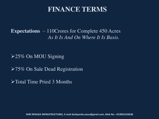 SHRI RENUKA INFRASTRUCTURES, E-mail deshpande.wasu@gmail.com, Mob No. +919833103638
FINANCE TERMS
Expectations – 110Crores for Complete 450 Acres
As It Is And On Where It Is Basis.
25% On MOU Signing
75% On Sale Dead Registration
Total Time Pried 3 Months
 