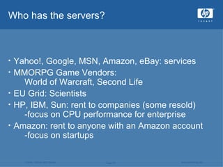Who has the servers? Yahoo!, Google, MSN, Amazon, eBay: services MMORPG Game Vendors:  World of Warcraft, Second Life EU Grid: Scientists HP, IBM, Sun: rent to companies (some resold)  -focus on CPU performance for enterprise Amazon: rent to anyone with an Amazon account -focus on startups 