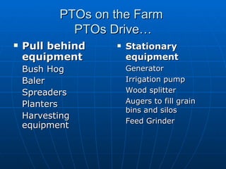 PTOs on the Farm  PTOs Drive… Pull behind equipment Bush Hog Baler Spreaders Planters Harvesting equipment Stationary equipment Generator Irrigation pump Wood splitter Augers to fill grain bins and silos Feed Grinder 