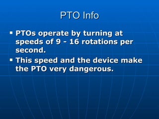 PTO Info PTOs operate by turning at speeds of 9 - 16 rotations per second.  This speed and the device make the PTO very dangerous.   