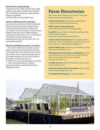 Stuart’s Farm, Granite Springs —
in production since 1828; current crops include
apples and pumpkins. school tours in septem-
ber and october include barn, cider mill, cold
                                                   Farm Directories
storage, and picking.                              don’t see a farm near you on our list? Find more
914-245-2784, www.stuartsFarm.com                  leads at one of these websites.

Teatown Lake Reservation, Ossining —               Community Markets, Westchester and Rockland
nature preserve and non-profit environmental       counties, www.communitymarkets.biz
education center teaching ecology and pro-         Edible Hudson Valley Magazine,
moting nature-friendly living. Programs for        www.ediblecommunities.com/hudsonvalley
pre-K-grade 12 feature hands-on, inquiry based
programs like Egg to Chick, Maple Sugaring,        GrowNYC features hudson Valley farms selling at new
and Composting with Worms. $7-15/child; some       york city greenmarkets,
scholarships available. Phyllis Bock,              www.cenyc.org/greenmarket/ourfarmers
pbock@teatown.org, 914-762-2912, ext. 135,         Guide to Farm Fresh Produce, Pure catskills, greene
www.teatown.org S V                                and ulster counties. Also features a local food map with
                                                   farms and more. http://buypurecatskills.com
Ward Pound Ridge Reservation, Cross River
— former farm community now the county’s           Hudson Valley Fresh, dutchess and columbia counties,
largest public park featuring old farm founda-     http://hudsonvalleyfresh.com
tions, open fields, and varied natural surround-   NYS Department of Agriculture and Markets, farmers
ings. in later winter, maple-sugaring programs     market directories, Farm Fresh County Guides, and ny
for all ages explore the science and history of    state fruit and vegetable harvest calendar,
the process. $150/group up to 30.                  www.agmkt.state.ny.us
914-864-7317, www.westchestergov.com/parks
— click “Parks & destinations,” “Parks &           LocalHarvest.org, search for family farms by zip code,
Recreational Areas,” and then “Ward Pound          www.localharvest.org
Ridge Reservation”
                                                   Roundout Valley Growers Association, ulster county,
                                                   www.rondoutvalleygrowers.org
                                                   The Valley Table Magazine, www.valleytable.com




                                                   11
 