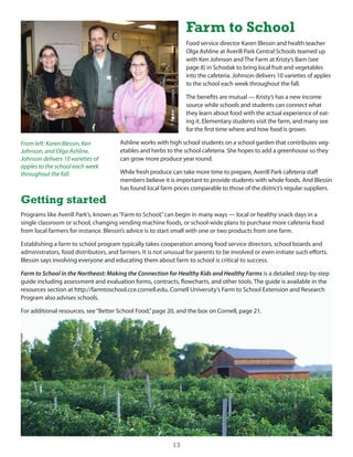 Farm to School
                                                                  Food service director Karen Blessin and health teacher
                                                                  olga Ashline at Averill Park central schools teamed up
                                                                  with Ken Johnson and The Farm at Kristy’s Barn (see
                                                                  page 8) in schodak to bring local fruit and vegetables
                                                                  into the cafeteria. Johnson delivers 10 varieties of apples
                                                                  to the school each week throughout the fall.

                                                                  The benefits are mutual — Kristy’s has a new income
                                                                  source while schools and students can connect what
                                                                  they learn about food with the actual experience of eat-
                                                                  ing it. elementary students visit the farm, and many see
                                                                  for the first time where and how food is grown.

From left: Karen Blessin, Ken          Ashline works with high school students on a school garden that contributes veg-
Johnson, and Olga Ashline.             etables and herbs to the school cafeteria. she hopes to add a greenhouse so they
Johnson delivers 10 varieties of       can grow more produce year round.
apples to the school each week
throughout the fall.                   While fresh produce can take more time to prepare, Averill Park cafeteria staff
                                       members believe it is important to provide students with whole foods. And Blessin
                                       has found local farm prices comparable to those of the district’s regular suppliers.

Getting started
Programs like Averill Park’s, known as “Farm to school,” can begin in many ways — local or healthy snack days in a
single classroom or school, changing vending machine foods, or school-wide plans to purchase more cafeteria food
from local farmers for instance. Blessin’s advice is to start small with one or two products from one farm.

establishing a farm to school program typically takes cooperation among food service directors, school boards and
administrators, food distributors, and farmers. it is not unusual for parents to be involved or even initiate such efforts.
Blessin says involving everyone and educating them about farm to school is critical to success.

Farm to School in the Northeast: Making the Connection for Healthy Kids and Healthy Farms is a detailed step-by-step
guide including assessment and evaluation forms, contracts, flowcharts, and other tools. The guide is available in the
resources section at http://farmtoschool.cce.cornell.edu. cornell university’s Farm to school extension and Research
Program also advises schools.

For additional resources, see “Better school Food,” page 20, and the box on cornell, page 21.




                                                            13
 