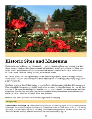 Historic Sites and Museums
unique geography and input from many peoples — natives, european colonists and immigrants, and en-
slaved Africans — have combined to create a rich and varied agricultural past in the hudson Valley. Farm-
steads, estates, and museums throughout the region explore various aspects of our agricultural history
including culture, family life, slavery, business, and the environment.

like schools, many sites have experienced cutbacks. When arranging a visit, be clear about your specific
interests and needs and whether the staff is able to address them or whether you should prepare your own
program or activity.

sites listed here have identified agriculture as a topic of interest or developed related exhibits or programs.
Many others lack the resources to explicitly publicize these aspects of their collections or sites but will share
them gladly if you ask. historical societies may also be good sources of collections, oral histories, and other
information. Typically they are staffed by volunteers who will be delighted to share with students so don’t
hesitate to contact them, but be specific about what you need.

For more sites, click “destinations” at www.TeachingthehudsonValley.org.

Albany County

Albany Institute of History & Art. AihA’s wide-ranging collections include many objects and images related to farms
and food. For instance, resources prepared for Hudson River Panorama (hRP) include activities related to a 19th century
agricultural journal; meat-packing; and ice harvesting. download the package and then search for relevant items. click
“education,” “teacher resources, and “HRP teacher resource,” www.albanyinstitute.org S T

                                                          14
 