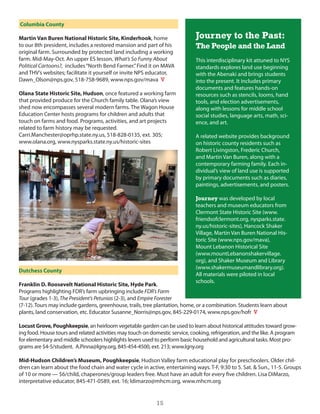 Columbia County

Martin Van Buren National Historic Site, Kinderhook, home                     Journey to the Past:
to our 8th president, includes a restored mansion and part of his             The People and the Land
original farm. surrounded by protected land including a working
farm. Mid-May-oct. An upper es lesson, What’s So Funny About                  This interdisciplinary kit attuned to nys
Political Cartoons?, includes “north Bend Farmer.” Find it on MAVA            standards explores land use beginning
and ThV’s websites; facilitate it yourself or invite nPs educator,            with the Abenaki and brings students
dawn_olson@nps.gov, 518-758-9689, www.nps.gov/mava V                          into the present. it includes primary
                                                                              documents and features hands-on
Olana State Historic Site, Hudson, once featured a working farm               resources such as stencils, looms, hand
that provided produce for the church family table. olana’s view               tools, and election advertisements,
shed now encompasses several modern farms. The Wagon house                    along with lessons for middle school
education center hosts programs for children and adults that                  social studies, language arts, math, sci-
touch on farms and food. Programs, activities, and art projects               ence, and art.
related to farm history may be requested.
carri.Manchester@oprhp.state.ny.us, 518-828-0135, ext. 305;                   A related website provides background
www.olana.org, www.nysparks.state.ny.us/historic-sites                        on historic county residents such as
                                                                              Robert livingston, Frederic church,
                                                                              and Martin Van Buren, along with a
                                                                              contemporary farming family. each in-
                                                                              dividual’s view of land use is supported
                                                                              by primary documents such as diaries,
                                                                              paintings, advertisements, and posters.

                                                                              Journey was developed by local
                                                                              teachers and museum educators from
                                                                              clermont state historic site (www.
                                                                              friendsofclermont.org, nysparks.state.
                                                                              ny.us/historic-sites), hancock shaker
                                                                              Village, Martin Van Buren national his-
                                                                              toric site (www.nps.gov/mava),
                                                                              Mount lebanon historical site
                                                                              (www.mountlebanonshakervillage.
                                                                              org), and shaker Museum and library
                                                                              (www.shakermuseumandlibrary.org).
Dutchess County
                                                                              All materials were piloted in local
                                                                              schools.
Franklin D. Roosevelt National Historic Site, Hyde Park.
Programs highlighting FdR’s farm upbringing include FDR’s Farm
Tour (grades 1-3), The President’s Petunias (2-3), and Empire Forester
(7-12). Tours may include gardens, greenhouse, trails, tree plantation, home, or a combination. students learn about
plants, land conservation, etc. educator susanne_norris@nps.gov, 845-229-0174, www.nps.gov/hofr V

Locust Grove, Poughkeepsie, an heirloom vegetable garden can be used to learn about historical attitudes toward grow-
ing food. house tours and related activities may touch on domestic service, cooking, refrigeration, and the like. A program
for elementary and middle schoolers highlights levers used to perform basic household and agricultural tasks. Most pro-
grams are $4-5/student. A.Pinna@lgny.org, 845-454-4500, ext. 213; www.lgny.org

Mid-Hudson Children’s Museum, Poughkeepsie, hudson Valley farm educational play for preschoolers. older chil-
dren can learn about the food chain and water cycle in active, entertaining ways. T-F, 9:30 to 5. sat. & sun., 11-5. groups
of 10 or more — $6/child, chaperones/group leaders free. Must have an adult for every five children. lisa diMarzo,
interpretative educator, 845-471-0589, ext. 16; ldimarzo@mhcm.org, www.mhcm.org


                                                            15
 