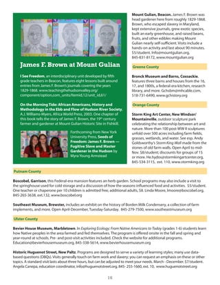 Mount Gulian, Beacon. James F. Brown was
                                                                         head gardener here from roughly 1829-1868.
                                                                         Brown, who escaped slavery in Maryland,
                                                                         kept extensive journals, grew exotic species,
                                                                         built an early greenhouse, and raised beans,
                                                                         fruits, and other edibles making Mount
                                                                         gulian nearly self-sufficient. Visits include a
                                                                         hands-on activity and last about 90 minutes.
                                                                         $5/student. info@mountgulian.org,
                                                                         845-831-8172, www.mountgulian.org

    James F. Brown at Mount Gulian                                        Greene County

    I See Freedom, an interdisciplinary unit developed by fifth          Bronck Museum and Barns, Coxsackie,
    grade teachers in Beacon, features eight lessons built around        features three barns and houses from the 16,
    entries from James F. Brown’s journals covering the years            17, and 1800s, a federal-era kitchen, research
    1829-1868. www.teachingthehudsonvalley.org/                          library, and more. gchsbm@mhcable.com,
    component/option,com_units/itemid,12/unit_id,61/                     518-731-6490, www.gchistory.org

    On the Morning Tide: African Americans, History and                   Orange County
    Methodology in the Ebb and Flow of Hudson River Society,
    A.J. Williams-Myers, Africa World Press, 2003. one chapter of        Storm King Art Center, New Windsor/
    this book tells the story of James F. Brown, the 19th century        Mountainville, outdoor sculpture park
    farmer and gardener at Mount gulian historic site in Fishkill.       celebrating the relationship between art and
                                                                         nature. More than 100 post-WW ii sculptures
                                   Forthcoming from new york             unfold over 500 acres including farm fields,
                                   university Press, Seeds of            grasses, wetlands, and water. see esp. Andy
                                   Freedom: James F. Brown —             goldsworthy’s Storm King Wall made from the
                                   Fugitive Slave and Master             stones of old farm walls. open April to mid-
                                   Gardener in the Hudson by             nov. $8/student; discounts for groups of 15
                                   Myra young Armstead                   or more. he.hydos@stormkingartcenter.org,
                                                                         845-534-3115, ext. 110, www.stormking.org

Putnam County

Boscobel, Garrison, this Federal-era mansion features an herb garden. school programs may also include a visit to
the springhouse used for cold storage and a discussion of how the seasons influenced food and activities. $5/student.
one teacher or chaperone per 10 children is admitted free, additional adults, $8. linda Moore, lmoore@boscobel.org,
845-265-3638, ext.132, www.boscobel.org

Southeast Museum, Brewster, includes an exhibit on the history of Borden Milk condensery, a collection of farm
implements, and more. open April-december, Tuesday-saturday. 845-279-7500, www.southeastmuseum.org

Ulster County

Bevier House Museum, Marbletown. in Exploring Ecology: From Native Americans to Today (grades 1-6) students learn
how native peoples in the area farmed and fed themselves. The program is offered onsite in the fall and spring and
year-round at schools. Pre- and post-visit activities included. check the website for additional programs.
education@bevierhousemuseum.org, 845-338-5614, www.bevierhousemuseum.org

Historic Huguenot Street, New Paltz. Programs are designed to serve a variety of learning styles; many use data-
based questions (dBQs). Visits generally touch on farm work and slavery; you can request an emphasis on these or other
topics. A standard visit lasts about three hours, but can be adjusted to meet your needs. March - december. $7/student.
Angela canepa, education coordinator, info@huguenotstreet.org, 845- 255-1660, ext. 10, www.huguenotstreet.org

                                                          16
 