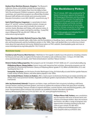 Hudson River Maritime Museum, Kingston. The Museum’s
collection, library, and exhibits include the transportation
of food and ice on the hudson River from the Valley to new
                                                                       The Huckleberry Pickers
york city and beyond. children’s programs, adult lectures and
                                                                       This 27-minute, 2007 video, produced by The
workshops, and waterfront programs are offered May-october.
                                                                       nature conservancy captures the beauty of
Museum staff will also visit schools and community events.
                                                                       the shawangunk Mountains and documents
educator-hrmm@hvc.rr.com, 845-338-0071, www.hrmm.org V
                                                                       the story of ulster county’s fruit gathering
                                                                       industry and the people associated with it.
Sam’s Point Preserve, Cragsmoor, is a good place to learn
                                                                       huckleberry pickers and family members
about 19th and 20th century huckleberry pickers. groups are
                                                                       share their profound sense of community
welcome to hike the area, which includes the remains of
                                                                       and their intimate connection to the land at
summer shacks, Mondays and Fridays, with advance notice. A
                                                                       sam’s Point Preserve (see listing at left).
conservation center is open mid-April to mid-nov. clee@Tnc.
org or hWagner@Tnc.org, 845-647-7989, ext. 100;                        http://video.google.com/videoplay?docid=5
www.nature.org/samspoint                                               211193289441139868&hl=en#

Trapps Mountain Hamlet, Mohonk Preserve, New Paltz.
Remains include a restored cabin, cellar holes, and the foundations of dwellings, barns, and other structures; charcoal
pits; and burial grounds used by huckleberry pickers in the 1800s. Take a self-guided hike or an online tour to learn
more about this agricultural community. Related lesson plans on ThV’s website. downloadable guide and more at
www.mohonkpreserve.org/index.php?id=118,115,0,0,1,0

Westchester County

Cranberry Lake Preserve, West Harrison. A Walk Back in Time (grade 2-adults) tours the preserve, including a historic
farmhouse and root cellar, to explore the formation of cranberry lake and Kensico dam. 1.5 hours. 914-428-1005,
www.westchestergov.com/parks, click “Parks & destinations” and then “nature centers.”

Historic Hudson Valley properties. Most programs are $6-12/student. 914-631-8200, ext. 611, www.hudsonvalley.org.
   Philipsburg Manor, Sleepy Hollow, historic home with interactive farm activities. Among the programs are Life
   and Labor on a Provisioning Plantation: Slavery at Philipsburg Manor (grades 9-12), Millers and Merchants (3-5), and
   Touching the Past (1-2).
   Sunnyside, Tarrytown, was the home of writer Washington irving. An historically accurate kitchen garden features
   a wide variety of herbs, flowers, and other plants popular in the 1850s.
   Van Cortlandt Manor, Croton-on-Hudson, offers a look at post-revolutionary farming at an estate owned by one
   of new york’s most prominent families. Vegetable and flower gardens representative of the late 1700s have been
   maintained.

John Jay Homestead, Katonah. Programs use letters, maps, and historic farm structures including a cold frame,
summer kitchen, teaching and herb gardens, and more to explore the evolution of new york agriculture including
the effects of technology. Features include an original cold frame, summer kitchen, herb and teaching gardens, and
more. Transportation grants and post visit activities are available to schools. education coordinator,
Bethany.White@oprhp.state.ny.us, 914-232-5651, ext. 101, www.johnjayhomestead.org. V

                                                                      Philipse Manor Hall, Yonkers, was a revolution-
                                                                      ary-era mansion with acres of tenant farms and
                                                                      a history of enslaved workers. now, the museum
                                                                      and historic site offers a range of programs and
                                                                      opportunities including traveling trunks that
                                                                      come to your school. 914-965-4027,
                                                                      http://philipsemanorhall.blogspot.com,
                                                                      www.nysparks.state.ny.us/historic-sites



                                                          17
 