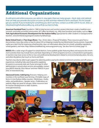 Additional Organizations
As with print and online resources, our advice is, stay open; there are many groups—local, state, and national
that can help you provoke discussion or come up with activities related to farms and food. This list should
get you started. if you’re looking for something you don’t see here, contact us at 845-229-9116, ext. 2035, or
info@teachingthehudsonvalley.org, and we’ll do our best to help.

American Farmland Trust, founded in 1980 to help farmers and ranchers protect their land, create a healthier envi-
ronment, and build successful communities, AFT offers factsheets, e.g., Why Save Farmland, and studies, such as, New
York: Agricultural Economic Development for the Hudson Valley appropriate for older students or background for
teachers. www.farmland.org/programs/states/ny/default.asp

Better School Food and Two Angry Moms • Tips • Action plans • Proposal Templates. These resources grew from a
documentary (view clips online or buy for about $35 w/shipping) created by two Westchester county women. especially
useful are a top10 list for improving school lunches, clear cut information about farm-to-school, unhealthy ingredients,
school gardens, and more. http://betterschoolfood.org, www.angrymoms.org. see also: Farm to school, page 13.

BOCES offer a wide range of support to school districts. some publish guides featuring ideas and resources for enrich-
ment activities that may include farms and food. depending on which programs/services a school district participates
in teachers may have access to free or low cost professional development related to environmental education, the arts,
and other disciplines that touch on farms and food.
Teachers may also be able to get support for planning and/or paying for related enrichment activities and off-campus
experiences including help searching and/or applying
for grants or accessing state aid. if your principal or other
administrator is unsure what services are available, contact
your Boces directly. click “About” and then “Boces in your
area,” at www.boces.org.

Glynwood Center, Cold Spring (Putnam). helping com-
munities in the northeast save farming • Printable maps of
farms in nine Hudson Valley counties • Workshops • Audio,
video, and publications • Speaker series • Publications on
website. Maps are great for all ages. other resources best
for teacher development or older students.
www.glynwood.org




                                                           20
 