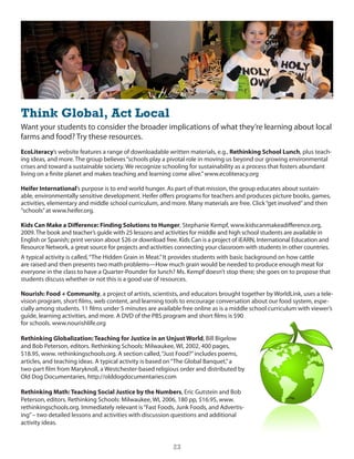Think Global, Act Local
Want your students to consider the broader implications of what they’re learning about local
farms and food? Try these resources.
EcoLiteracy’s website features a range of downloadable written materials, e.g., Rethinking School Lunch, plus teach-
ing ideas, and more. The group believes “schools play a pivotal role in moving us beyond our growing environmental
crises and toward a sustainable society. We recognize schooling for sustainability as a process that fosters abundant
living on a finite planet and makes teaching and learning come alive.” www.ecoliteracy.org

Heifer International’s purpose is to end world hunger. As part of that mission, the group educates about sustain-
able, environmentally sensitive development. heifer offers programs for teachers and produces picture books, games,
activities, elementary and middle school curriculum, and more. Many materials are free. click “get involved” and then
“schools” at www.heifer.org.

Kids Can Make a Difference: Finding Solutions to Hunger, stephanie Kempf, www.kidscanmakeadifference.org,
2009. The book and teacher’s guide with 25 lessons and activities for middle and high school students are available in
english or spanish; print version about $26 or download free. Kids can is a project of ieARn, international education and
Resource network, a great source for projects and activities connecting your classroom with students in other countries.
A typical activity is called, “The hidden grain in Meat.” it provides students with basic background on how cattle
are raised and then presents two math problems—how much grain would be needed to produce enough meat for
everyone in the class to have a Quarter-Pounder for lunch? Ms. Kempf doesn’t stop there; she goes on to propose that
students discuss whether or not this is a good use of resources.

Nourish: Food + Community, a project of artists, scientists, and educators brought together by Worldlink, uses a tele-
vision program, short films, web content, and learning tools to encourage conversation about our food system, espe-
cially among students. 11 films under 5 minutes are available free online as is a middle school curriculum with viewer’s
guide, learning activities, and more. A dVd of the PBs program and short films is $90
for schools. www.nourishlife.org

Rethinking Globalization: Teaching for Justice in an Unjust World, Bill Bigelow
and Bob Peterson, editors. Rethinking schools: Milwaukee, Wi, 2002, 400 pages,
$18.95, www. rethinkingschools.org. A section called, “Just Food?” includes poems,
articles, and teaching ideas. A typical activity is based on “The global Banquet,” a
two-part film from Maryknoll, a Westchester-based religious order and distributed by
old dog documentaries, http://olddogdocumentaries.com

Rethinking Math: Teaching Social Justice by the Numbers, eric gutstein and Bob
Peterson, editors. Rethinking schools: Milwaukee, Wi, 2006, 180 pp, $16.95, www.
rethinkingschools.org. immediately relevant is “Fast Foods, Junk Foods, and Advertis-
ing” – two detailed lessons and activities with discussion questions and additional
activity ideas.


                                                           23
 