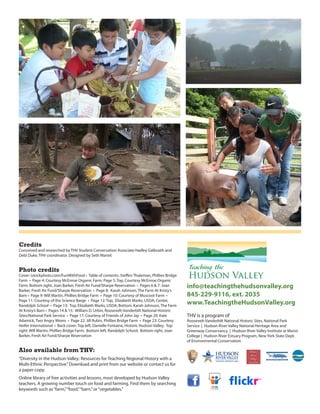 Credits
conceived and researched by ThV student conservation Associate hadley galbraith and
debi duke, ThV coordinator. designed by seth Martel.


Photo credits
Cover: istockphoto.com/FunWithFood • Table of contents: Steffen Thaleman, Phillies Bridge
Farm • Page 4: Courtesy McEnroe Organic Farm; Page 5: Top, Courtesy McEnroe Organic
Farm; Bottom right, Joan Barker, Fresh Air Fund/Sharpe Reservation • Pages 6 & 7: Joan        info@teachingthehudsonvalley.org
Barker, Fresh Air Fund/Sharpe Reservation • Page 8: Karah Johnson, The Farm At Kristy’s
Barn • Page 9: Will Martin, Phillies Bridge Farm • Page 10: Courtesy of Muscoot Farm •        845-229-9116, ext. 2035
Page 11: Courtesy of the Science Barge • Page 12: Top, Elizabeth Marks, USDA; Center,
Randolph School • Page 13: Top, Elizabeth Marks, USDA; Bottom: Karah Johnson, The Farm
                                                                                              www.TeachingtheHudsonValley.org
At Kristy’s Barn • Pages 14 & 15: William D. Urbin, Roosevelt-Vanderbilt National Historic
Sites/National Park Service • Page 17: Courtesy of Friends of John Jay • Page 20: Kate        ThV is a program of
Adamick, Two Angry Moms • Page 22: Jill Rubin, Phillies Bridge Farm • Page 23: Courtesy       Roosevelt-Vanderbilt national historic sites, national Park
Heifer International • Back cover: Top left, Danielle Fontaine, Historic Hudson Valley; Top   service | hudson River Valley national heritage Area and
right: Will Martin, Phillies Bridge Farm; Bottom left, Randolph school; Bottom right, Joan    greenway conservancy | hudson River Valley institute at Marist
Barker, Fresh Air Fund/sharpe Reservation                                                     college | hudson River estuary Program, new york state dept.
                                                                                              of environmental conservation

Also available from THV:
“diversity in the hudson Valley: Resources for Teaching Regional history with a
Multi-ethnic Perspective.” download and print from our website or contact us for
a paper copy.
online library of free activities and lessons, most developed by hudson Valley
teachers. A growing number touch on food and farming. Find them by searching
keywords such as “farm,” “food,” “barn,” or “vegetables.”
 