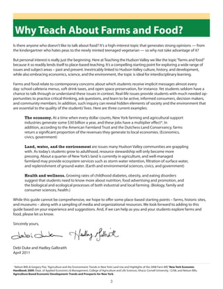 Why Teach About Farms and Food?
is there anyone who doesn’t like to talk about food? it’s a high-interest topic that generates strong opinions — from
the kindergartner who hates peas to the newly minted teenaged vegetarian — so why not take advantage of it?

But personal interest is really just the beginning. here at Teaching the hudson Valley we like the topic “farms and food”
because it so readily lends itself to place-based teaching. it’s a compelling starting point for exploring a wide range of
issues and subject areas – past and present. inextricably linked to hudson Valley culture, history, and development,
while also embracing economics, science, and the environment, the topic is ideal for interdisciplinary learning.

Farms and food relate to contemporary concerns about which students receive implicit messages almost every
day: school cafeteria menus, soft drink taxes, and open space preservation, for instance. yet students seldom have a
chance to talk through or understand these issues in context. Real-life issues provide students with much needed op-
portunities to practice critical thinking, ask questions, and learn to be active, informed consumers, decision makers,
and community members. in addition, such inquiry can reveal hidden elements of society and the environment that
are essential to the quality of the students’ lives. here are three current examples:

         The economy. At a time when every dollar counts, new york farming and agricultural support
         industries generate some $30 billion a year, and these jobs have a multiplier effect*. in
         addition, according to the American Farmland Trust and the dutchess land conservancy, farms
         return a significant proportion of the revenues they generate to local economies. (economics,
         civics, government)

         Land, water, and the environment are issues many hudson Valley communities are grappling
         with. As today’s students grow to adulthood, resource stewardship will only become more
         pressing. About a quarter of new york’s land is currently in agriculture, and well-managed
         farmland may provide ecosystem services such as storm water retention, filtration of surface water,
         and replenishment of ground water. (earth and environmental sciences, civics, and government)

         Health and wellness. growing rates of childhood diabetes, obesity, and eating disorders
         suggest that students need to know more about nutrition, food advertising and promotion, and
         the biological and ecological processes of both industrial and local farming. (Biology, family and
         consumer sciences, health.)

While this guide cannot be comprehensive, we hope to offer some place-based starting points – farms, historic sites,
and museums – along with a sampling of media and organizational resources. We look forward to adding to this
guide based on your experience and suggestions. And, if we can help as you and your students explore farms and
food, please let us know.

sincerely yours,




debi duke and hadley galbraith
April 2011


*
 nelson Bills & gregory Poe, “Agriculture and the environment: Trends in new york land use and highlights of the 2008 Farm Bill,” New York Economic
Handbook 2009, dept. of Applied economics & Management, college of Agriculture and life sciences. ithaca: cornell university, 12/08, and nelson Bills,
Agriculture Based Economic Development: Trends and Prospects for New York.

                                                                               3
 