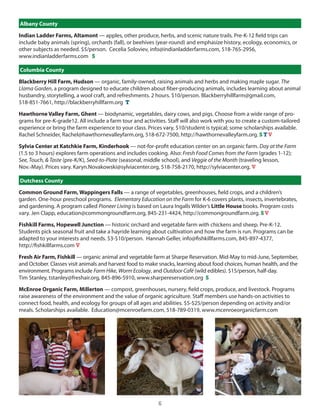 Albany County

Indian Ladder Farms, Altamont — apples, other produce, herbs, and scenic nature trails. Pre-K-12 field trips can
include baby animals (spring), orchards (fall), or beehives (year-round) and emphasize history, ecology, economics, or
other subjects as needed. $5/person. cecelia soloviev, info@indianladderfarms.com, 518-765-2956,
www.indianladderfarms.com S

Columbia County

Blackberry Hill Farm, Hudson — organic, family-owned, raising animals and herbs and making maple sugar. The
Llama Garden, a program designed to educate children about fiber-producing animals, includes learning about animal
husbandry, storytelling, a wool craft, and refreshments. 2 hours. $10/person. Blackberryhillfarm@gmail.com,
518-851-7661, http://blackberryhillfarm.org T

Hawthorne Valley Farm, Ghent — biodynamic, vegetables, dairy cows, and pigs. choose from a wide range of pro-
grams for pre-K-grade12. All include a farm tour and activities. staff will also work with you to create a custom-tailored
experience or bring the farm experience to your class. Prices vary, $10/student is typical; some scholarships available.
Rachel schneider, Rachel@hawthornevalleyfarm.org, 518-672-7500, http://hawthornevalleyfarm.org. S T V

Sylvia Center at Katchkie Farm, Kinderhook — not-for-profit education center on an organic farm. Day at the Farm
(1.5 to 3 hours) explores farm operations and includes cooking. Also: Fresh Food Comes from the Farm (grades 1-12);
See, Touch, & Taste (pre-K/K), Seed-to-Plate (seasonal, middle school), and Veggie of the Month (traveling lesson,
nov.-May). Prices vary. Karyn.novakowski@sylviacenter.org, 518-758-2170, http://sylviacenter.org. V

Dutchess County

Common Ground Farm, Wappingers Falls — a range of vegetables, greenhouses, field crops, and a children’s
garden. one-hour preschool programs. Elementary Education on the Farm for K-6 covers plants, insects, invertebrates,
and gardening. A program called Pioneer Living is based on laura ingalls Wilder’s Little House books. Program costs
vary. Jen clapp, education@commongroundfarm.org, 845-231-4424, http://commongroundfarm.org. S V

Fishkill Farms, Hopewell Junction — historic orchard and vegetable farm with chickens and sheep. Pre-K-12.
students pick seasonal fruit and take a hayride learning about cultivation and how the farm is run. Programs can be
adapted to your interests and needs. $3-$10/person. hannah geller, info@fishkillfarms.com, 845-897-4377,
http://fishkillfarms.com V

Fresh Air Farm, Fishkill — organic animal and vegetable farm at sharpe Reservation. Mid-May to mid-June, september,
and october. classes visit animals and harvest food to make snacks, learning about food choices, human health, and the
environment. Programs include Farm Hike, Worm Ecology, and Outdoor Café (wild edibles). $15/person, half-day.
Tim stanley, tstanley@freshair.org, 845-896-5910, www.sharpereservation.org S

McEnroe Organic Farm, Millerton — compost, greenhouses, nursery, field crops, produce, and livestock. Programs
raise awareness of the environment and the value of organic agriculture. staff members use hands-on activities to
connect food, health, and ecology for groups of all ages and abilities. $5-$25/person depending on activity and/or
meals. scholarships available. education@mcenroefarm.com, 518-789-0319, www.mcenroeorganicfarm.com




                                                            6
 