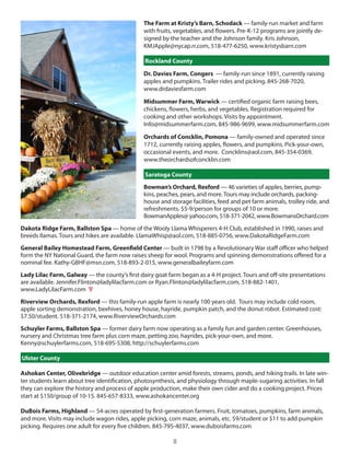The Farm at Kristy’s Barn, Schodack — family-run market and farm
                                               with fruits, vegetables, and flowers. Pre-K-12 programs are jointly de-
                                               signed by the teacher and the Johnson family. Kris Johnson,
                                               KMJApple@nycap.rr.com, 518-477-6250, www.kristysbarn.com

                                                Rockland County

                                               Dr. Davies Farm, Congers — family-run since 1891, currently raising
                                               apples and pumpkins. Trailer rides and picking. 845-268-7020,
                                               www.drdaviesfarm.com

                                               Midsummer Farm, Warwick — certified organic farm raising bees,
                                               chickens, flowers, herbs, and vegetables. Registration required for
                                               cooking and other workshops. Visits by appointment.
                                               info@midsummerfarm.com, 845-986-9699, www.midsummerfarm.com

                                               Orchards of Concklin, Pomona — family-owned and operated since
                                               1712, currently raising apples, flowers, and pumpkins. Pick-your-own,
                                               occasional events, and more. concklins@aol.com, 845-354-0369,
                                               www.theorchardsofconcklin.com

                                                Saratoga County
                                               Bowman’s Orchard, Rexford — 46 varieties of apples, berries, pump-
                                               kins, peaches, pears, and more. Tours may include orchards, packing-
                                               house and storage facilities, feed and pet farm animals, trolley ride, and
                                               refreshments. $5-9/person for groups of 10 or more.
                                               BowmanApples@ yahoo.com, 518-371-2042, www.Bowmansorchard.com
Dakota Ridge Farm, Ballston Spa — home of the Wooly llama Whisperers 4-h club, established in 1990, raises and
breeds llamas. Tours and hikes are available. llamaWhisp@aol.com, 518-885-0756, www.dakotaRidgeFarm.com
General Bailey Homestead Farm, Greenfield Center — built in 1798 by a Revolutionary War staff officer who helped
form the ny national guard, the farm now raises sheep for wool. Programs and spinning demonstrations offered for a
nominal fee. Kathy-gBhF@msn.com, 518-893-2-015, www.generalbaileyfarm.com
Lady Lilac Farm, Galway — the county’s first dairy goat farm began as a 4-h project. Tours and off-site presentations
are available. Jennifer.Flinton@ladylilacfarm.com or Ryan.Flinton@ladylilacfarm.com, 518-882-1401,
www.ladylilacFarm.com V
Riverview Orchards, Rexford — this family-run apple farm is nearly 100 years old. Tours may include cold room,
apple sorting demonstration, beehives, honey house, hayride, pumpkin patch, and the donut robot. estimated cost:
$7.50/student. 518-371-2174, www.Rivervieworchards.com
Schuyler Farms, Ballston Spa — former dairy farm now operating as a family fun and garden center. greenhouses,
nursery and christmas tree farm plus corn maze, petting zoo, hayrides, pick-your-own, and more.
Kenny@schuylerfarms.com, 518-695-5308, http://schuylerfarms.com

Ulster County

Ashokan Center, Olivebridge — outdoor education center amid forests, streams, ponds, and hiking trails. in late win-
ter students learn about tree identification, photosynthesis, and physiology through maple-sugaring activities. in fall
they can explore the history and process of apple production, make their own cider and do a cooking project. Prices
start at $150/group of 10-15. 845-657-8333, www.ashokancenter.org

DuBois Farms, Highland — 54-acres operated by first-generation farmers. Fruit, tomatoes, pumpkins, farm animals,
and more. Visits may include wagon rides, apple picking, corn maze, animals, etc. $9/student or $11 to add pumpkin
picking. Requires one adult for every five children. 845-795-4037, www.duboisfarms.com

                                                          8
 
