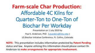 Farm-scale Char Production:
Affordable 4C Kilns for
Quarter-Ton to One-Ton of
Biochar Per Workday
Presentation on 1 July 2019 by
Paul S. Anderson, PhD ( psanders@ilstu.edu )
US Biochar Initiative Conference, Ft. Collins, Colorado
NOTE: This presentation includes information protected by Patent Pending
status and law. Anyone utilizing this information should please contact Dr.
Anderson to make arrangements for appropriate involvement.
 