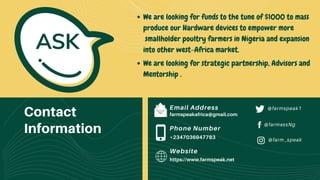 Contact
Information
Email Address
farmspeakafrica@gmail.com
Phone Number
+2347036947783
Website
https://www.farmspeak.net
@farmspeak1
@farmassNg
@farm_speak
ASK
We are looking for strategic partnership, Advisors and
Mentorship .
We are looking for funds to the tune of $1000 to mass
produce our Hardware devices to empower more
smallholder poultry farmers in Nigeria and expansion
into other west-Africa market.
 