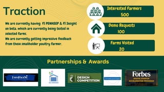 Partnerships & Awards
Traction Interested Farmers
500
Demo Requests
100
Farms Visited
20
We are currently having  FS PENKEEP & FS Insight
on beta. which are currently being tested in
selected farms.
We are currently getting impressive feedback
from these smallholder poultry farmer.
 