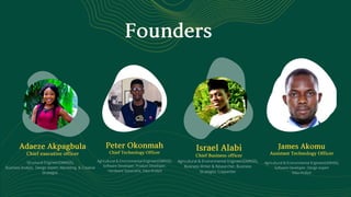 Founders
PeterOkonmahChiefTechnologyOfficer
Agricultural  Environmental Engineer(GMNSE),
Software Developer, Product Developer,
Hardware Speacialist, Data Analyst
AdaezeAkpagbulaChiefexecutiveofficer
Structural Engineer(GMNSE),
Business Analyst, Design expert, Marketing  Creative
Strategist.
IsraelAlabiChiefBusinessofficer
Agricultural  Environmental Engineer(GMNSE),
Business Writer  Researcher, Business
Strategist; Copywriter
JamesAkomuAssistantTechnologyOfficer
Agricultural  Environmental Engineer(GMNSE),
Software Developer, Design expert
Data Analyst
 