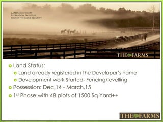  Land Status:
 Land already registered in the Developer’s name
 Development work Started- Fencing/levelling
 Possession: Dec,14 - March,15
 1st Phase with 48 plots of 1500 Sq Yard++
 