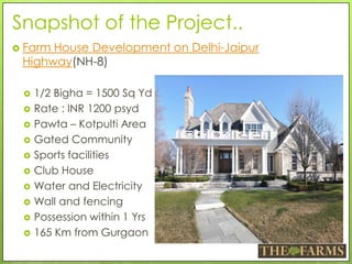 Snapshot of the Project..
 Farm House Development on Delhi-Jaipur
Highway(NH-8)
 1/2 Bigha = 1500 Sq Yd
 Rate : INR 1200 psyd
 Pawta – Kotpulti Area
 Gated Community
 Sports facilities
 Club House
 Water and Electricity
 Wall and fencing
 Possession within 1 Yrs
 165 Km from Gurgaon
 