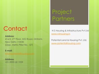 Project
Partners
N S Housing & Infrastructure Pvt Ltd
www.nshousing.in
Potential Land & Housing Pvt. Ltd.
www.potentialhousing.com
Address:
416/2, 2nd Floor, MG Road, Ghitorni,
New Delhi-110030
(Opp. Metro Pillar No. 127)
E-mail:
info@potentialhousing.com
Address:
+91-9999 00 1929
Contact
 