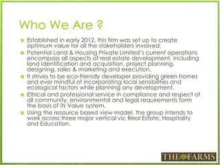 Who We Are ?
 Established in early 2012, this firm was set up to create
optimum value for all the stakeholders involved.
 Potential Land & Housing Private Limited’s current operations
encompass all aspects of real estate development, including
land identification and acquisition, project planning,
designing, sales & marketing and execution.
 It strives to be eco-friendly developer providing green homes
and ever mindful of incorporating local sensibilities and
ecological factors while planning any development.
 Ethical and professional service in compliance and respect of
all community, environmental and legal requirements form
the basis of its Value system.
 Using the resource based view model, the group intends to
work across three major vertical viz. Real Estate, Hospitality
and Education.
 