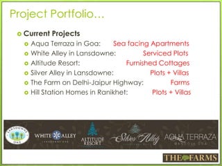 Project Portfolio…
 Current Projects
 Aqua Terraza in Goa: Sea facing Apartments
 White Alley in Lansdowne: Serviced Plots
 Altitude Resort: Furnished Cottages
 Silver Alley in Lansdowne: Plots + Villas
 The Farm on Delhi-Jaipur Highway: Farms
 Hill Station Homes in Ranikhet: Plots + Villas
 
