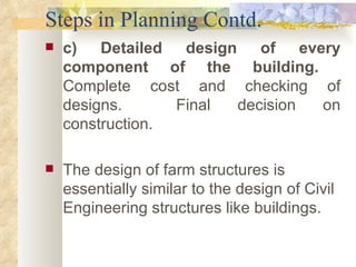 Steps in Planning Contd. c) Detailed design of every component of the building.  Complete cost and checking of designs.  Final decision on construction. The design of farm structures is essentially similar to the design of Civil Engineering structures like buildings.  